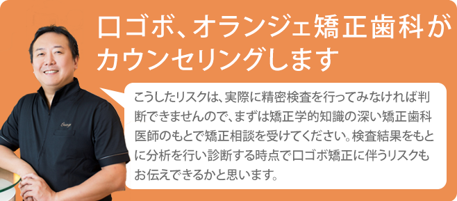 口ゴボ、オランジェ矯正歯科がカウンセリングします。こうしたリスクは、実際に精密検査を行ってみなければ判断できませんので、まずは矯正治療知識の深い矯正歯科医師のもとで矯正相談を受けてください。検査結果をもとに分析を行い診断する時点で口ゴボ矯正に伴うリスクもお伝えできるかと思います。